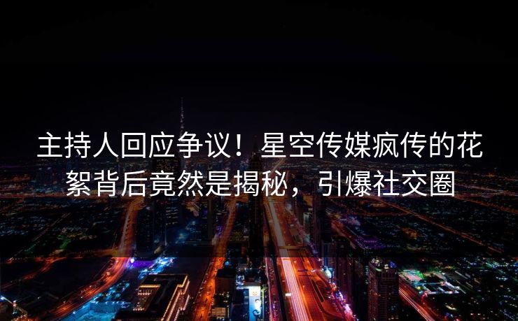 主持人回应争议！星空传媒疯传的花絮背后竟然是揭秘，引爆社交圈