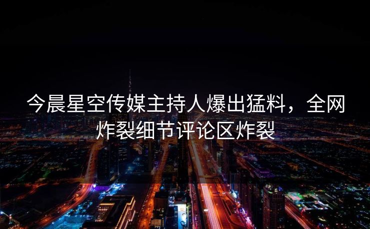 今晨星空传媒主持人爆出猛料，全网炸裂细节评论区炸裂