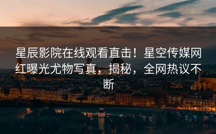 星辰影院在线观看直击！星空传媒网红曝光尤物写真，揭秘，全网热议不断
