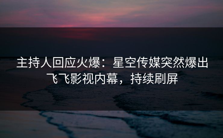 主持人回应火爆：星空传媒突然爆出飞飞影视内幕，持续刷屏