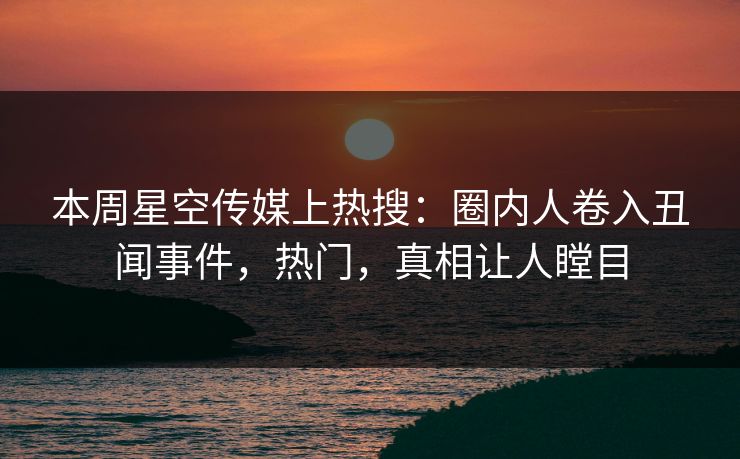 本周星空传媒上热搜：圈内人卷入丑闻事件，热门，真相让人瞠目
