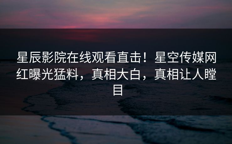星辰影院在线观看直击！星空传媒网红曝光猛料，真相大白，真相让人瞠目