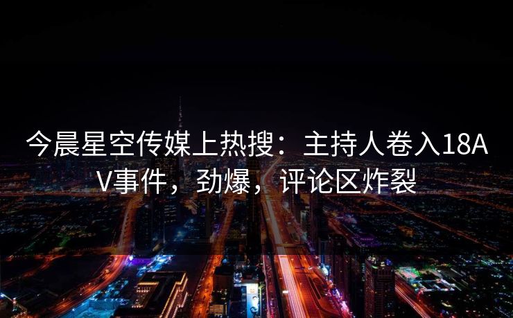今晨星空传媒上热搜：主持人卷入18AV事件，劲爆，评论区炸裂