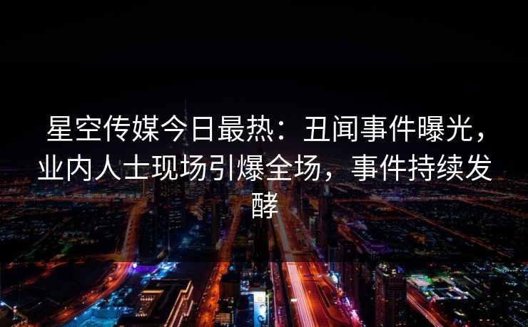 星空传媒今日最热：丑闻事件曝光，业内人士现场引爆全场，事件持续发酵