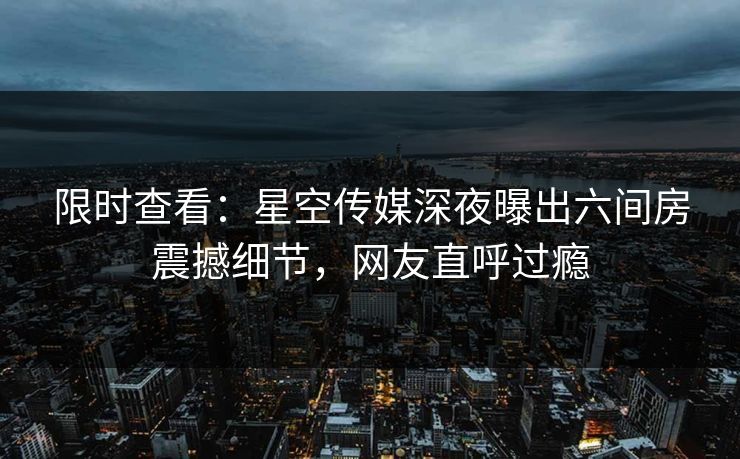限时查看：星空传媒深夜曝出六间房震撼细节，网友直呼过瘾