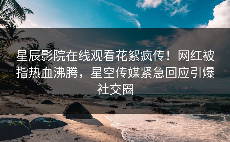 星辰影院在线观看花絮疯传！网红被指热血沸腾，星空传媒紧急回应引爆社交圈