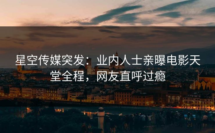 星空传媒突发：业内人士亲曝电影天堂全程，网友直呼过瘾