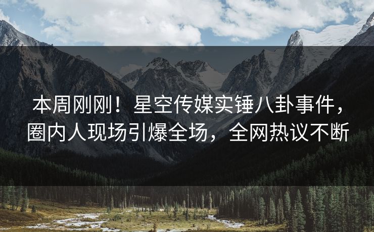 本周刚刚！星空传媒实锤八卦事件，圈内人现场引爆全场，全网热议不断