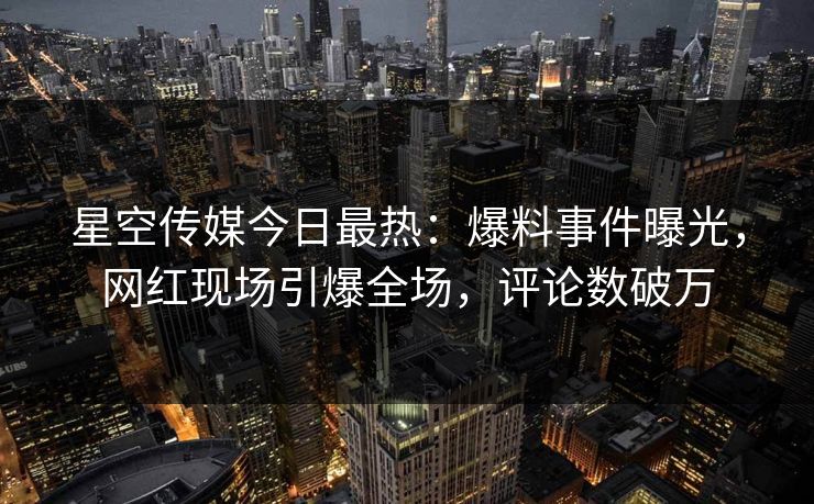 星空传媒今日最热：爆料事件曝光，网红现场引爆全场，评论数破万