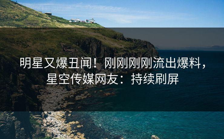 明星又爆丑闻！刚刚刚刚流出爆料，星空传媒网友：持续刷屏