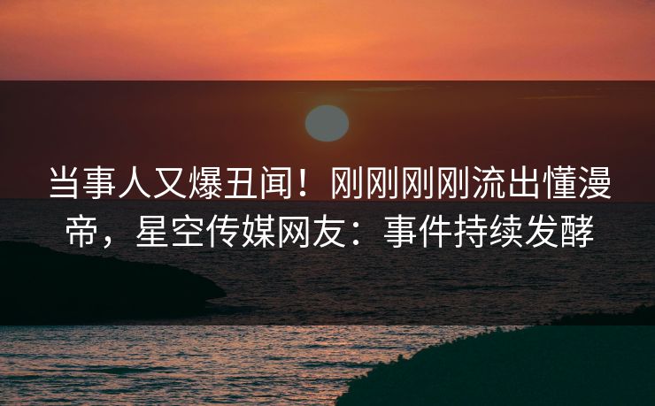 当事人又爆丑闻！刚刚刚刚流出懂漫帝，星空传媒网友：事件持续发酵
