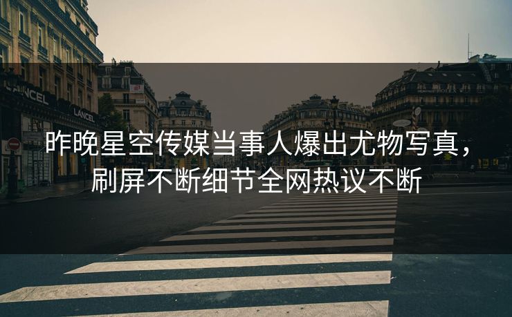 昨晚星空传媒当事人爆出尤物写真，刷屏不断细节全网热议不断