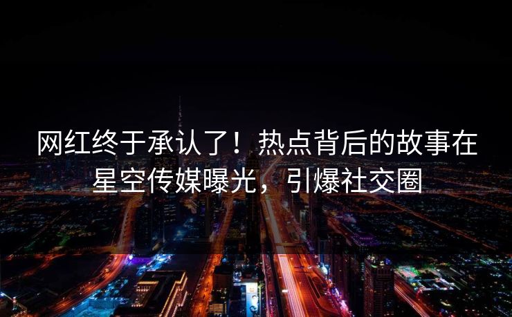 网红终于承认了！热点背后的故事在星空传媒曝光，引爆社交圈