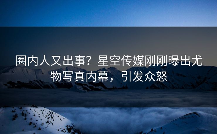 圈内人又出事？星空传媒刚刚曝出尤物写真内幕，引发众怒