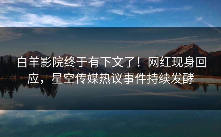 白羊影院终于有下文了！网红现身回应，星空传媒热议事件持续发酵