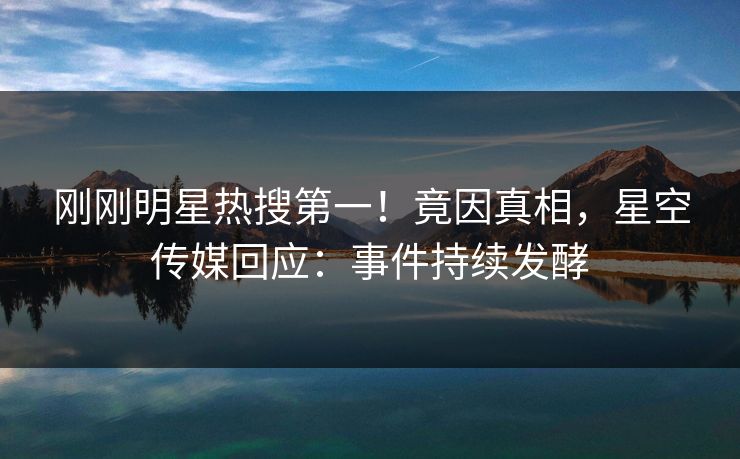 刚刚明星热搜第一！竟因真相，星空传媒回应：事件持续发酵