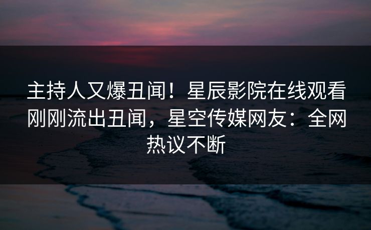 主持人又爆丑闻！星辰影院在线观看刚刚流出丑闻，星空传媒网友：全网热议不断