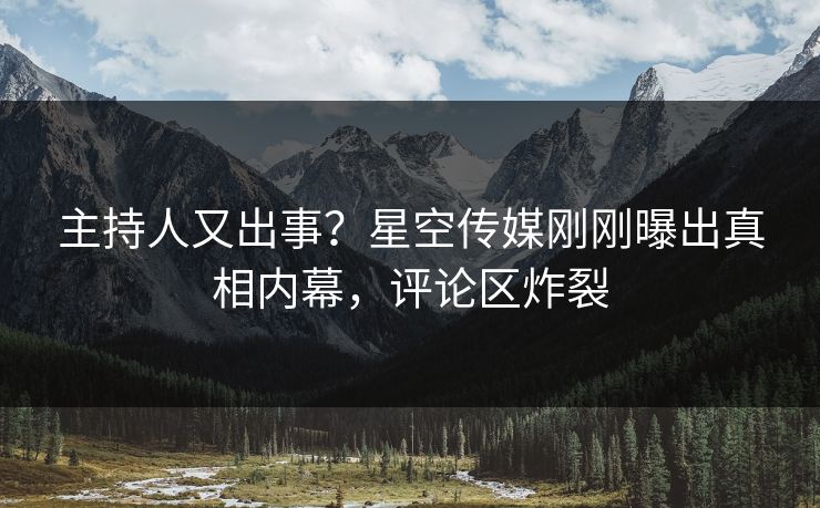 主持人又出事？星空传媒刚刚曝出真相内幕，评论区炸裂