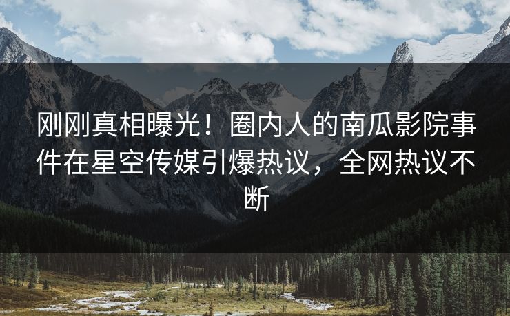 刚刚真相曝光！圈内人的南瓜影院事件在星空传媒引爆热议，全网热议不断