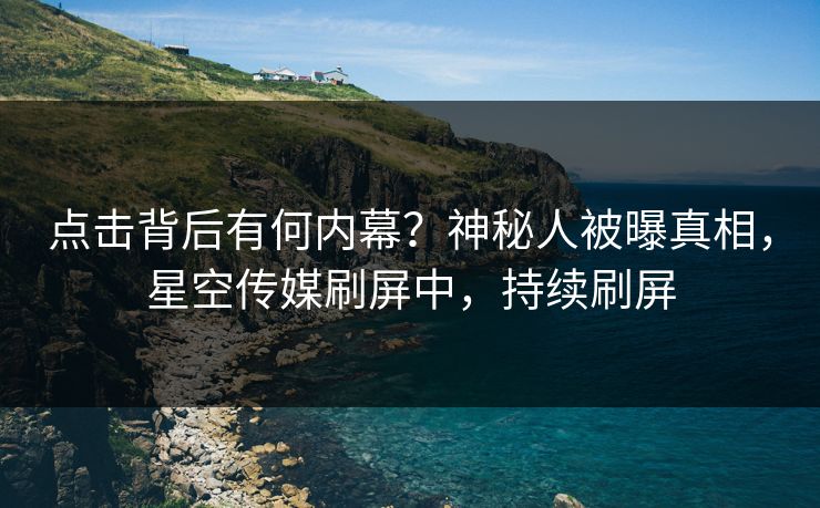 点击背后有何内幕？神秘人被曝真相，星空传媒刷屏中，持续刷屏