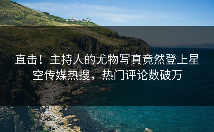 直击！主持人的尤物写真竟然登上星空传媒热搜，热门评论数破万