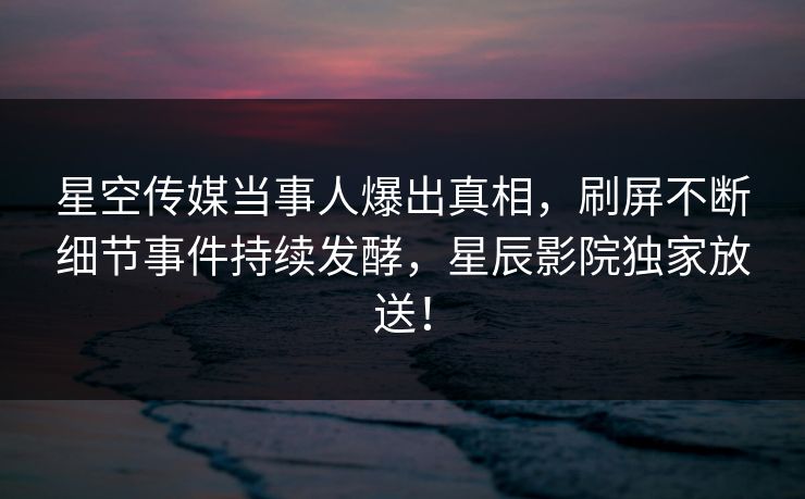 星空传媒当事人爆出真相，刷屏不断细节事件持续发酵，星辰影院独家放送！
