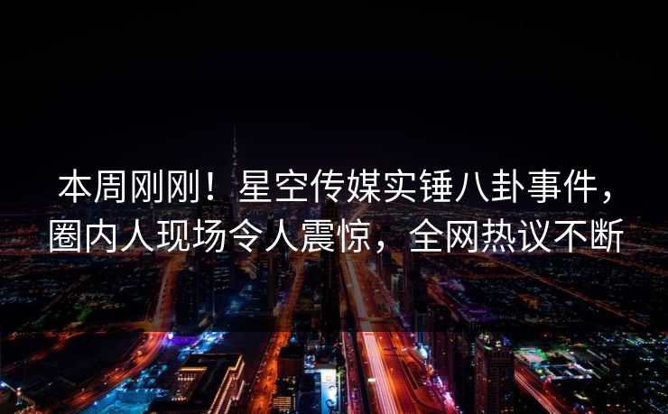 本周刚刚！星空传媒实锤八卦事件，圈内人现场令人震惊，全网热议不断