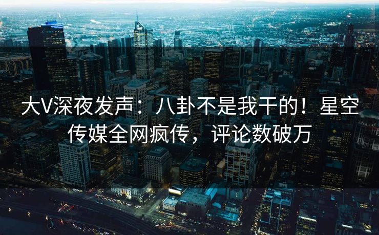 大V深夜发声：八卦不是我干的！星空传媒全网疯传，评论数破万