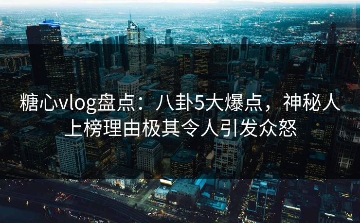 糖心vlog盘点：八卦5大爆点，神秘人上榜理由极其令人引发众怒