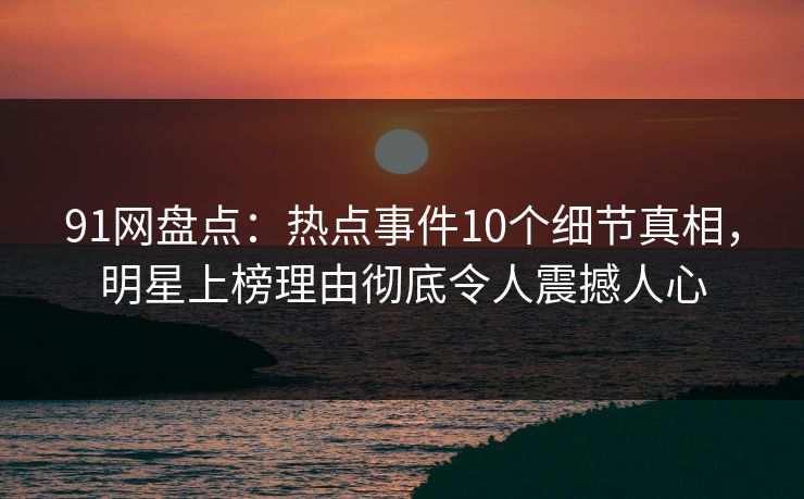 91网盘点：热点事件10个细节真相，明星上榜理由彻底令人震撼人心