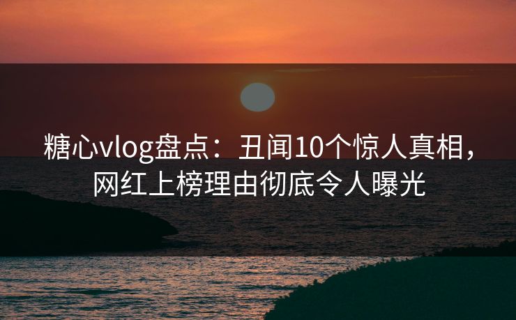 糖心vlog盘点：丑闻10个惊人真相，网红上榜理由彻底令人曝光