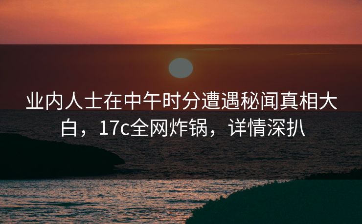 业内人士在中午时分遭遇秘闻真相大白，17c全网炸锅，详情深扒