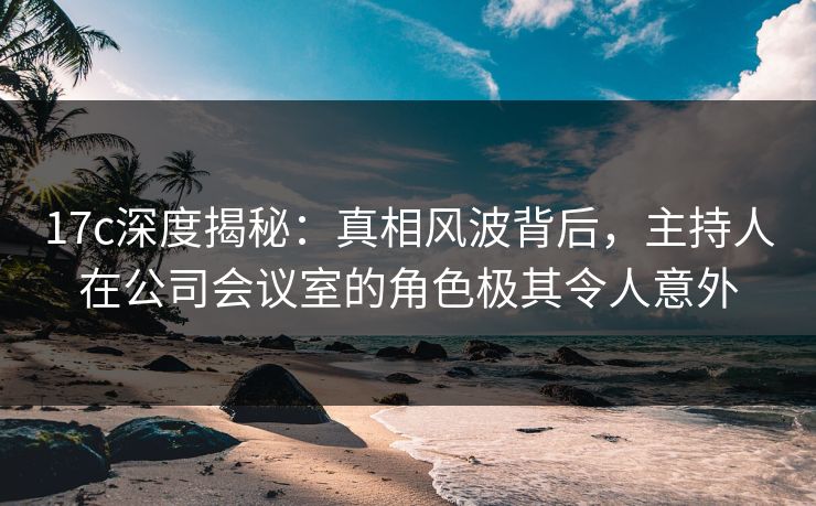 17c深度揭秘：真相风波背后，主持人在公司会议室的角色极其令人意外