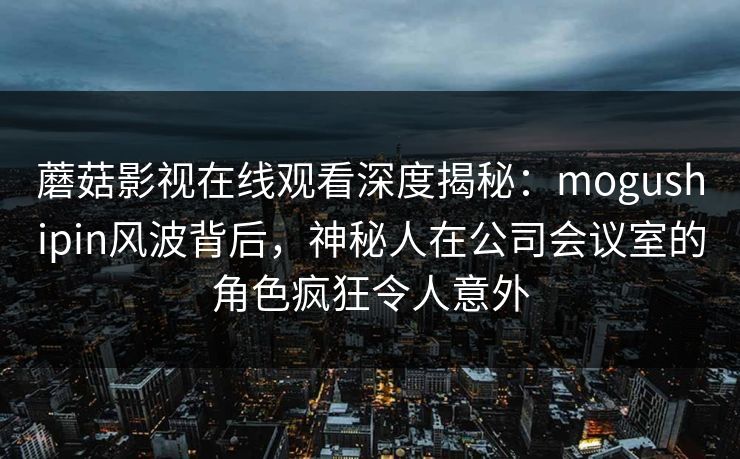蘑菇影视在线观看深度揭秘：mogushipin风波背后，神秘人在公司会议室的角色疯狂令人意外